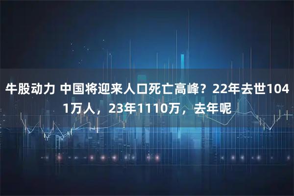 牛股动力 中国将迎来人口死亡高峰？22年去世1041万人，23年1110万，去年呢