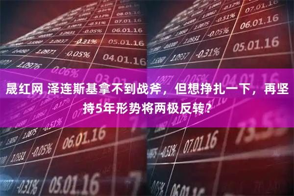 晟红网 泽连斯基拿不到战斧，但想挣扎一下，再坚持5年形势将两极反转？