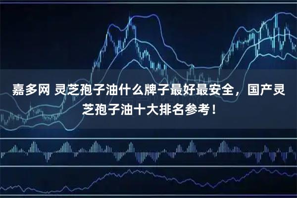 嘉多网 灵芝孢子油什么牌子最好最安全，国产灵芝孢子油十大排名参考！