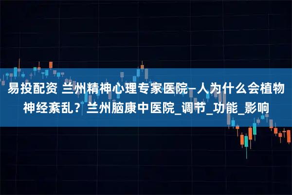 易投配资 兰州精神心理专家医院—人为什么会植物神经紊乱？兰州脑康中医院_调节_功能_影响