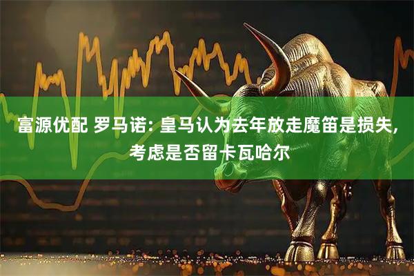 富源优配 罗马诺: 皇马认为去年放走魔笛是损失, 考虑是否留卡瓦哈尔