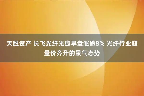 天胜资产 长飞光纤光缆早盘涨逾8% 光纤行业迎量价齐升的景气态势